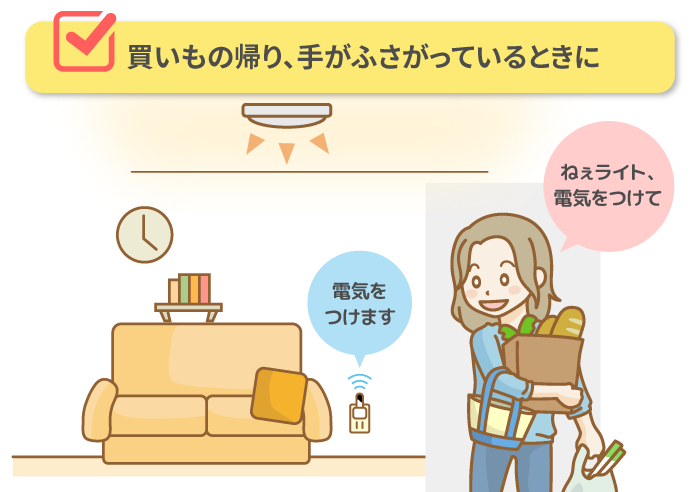 ■ 買いもの帰り、手がふさがっているときに「ねぇライト、電気をつけて」→電気をつけます