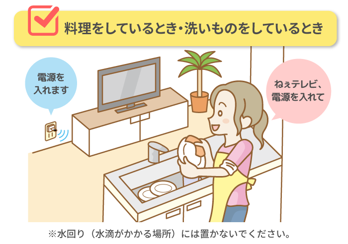 ■ 料理をしているとき・洗いものをしているとき「ねぇテレビ、電源を入れて」→電源を入れます ※水回り（水滴がかかる場所）には置かないでください。