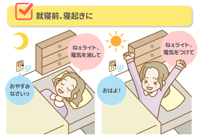 ■ 就寝前、寝起きに「ねぇライト、電気を消して」→おやすみなさいっ「ねぇライト、電気をつけて」→おはよ！