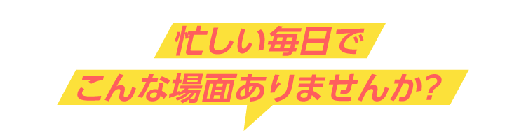 忙しい毎日でこんな場面ありませんか？