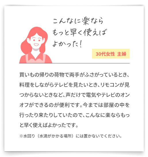 【こんなに楽ならもっと早く使えばよかった！（30代女性  主婦）】買いもの帰りの荷物で両手がふさがっているとき、料理をしながらテレビを見たいとき、リモコンが見つからないときなど、声だけで電気やテレビのオンオフができるのが便利です。今までは部屋の中を行ったり来たりしていたので、こんなに楽ならもっと早く使えばよかったです。※水回り（水滴がかかる場所）には置かないでください。