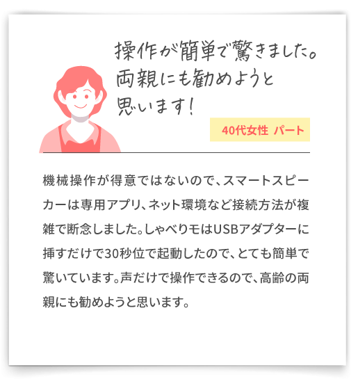 【操作が簡単で驚きました。両親にも勧めようと思います！（40代女性  パート）】機械操作が得意ではないので、スマートスピーカーは専用アプリ、ネット環境など接続方法が複雑で断念しました。しゃべりモはUSBアダプターに挿すだけで30秒位で起動したので、とても簡単で驚いています。声だけで操作できるので、高齢の両親にも勧めようと思います。