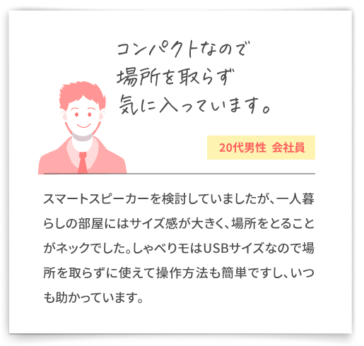 【コンパクトなので場所を取らず気に入っています。（20代男性  会社員）】スマートスピーカーを検討していましたが、一人暮らしの部屋にはサイズ感が大きく、場所をとることがネックでした。しゃべりモはUSBサイズなので場所を取らずに使えて操作方法も簡単ですし、いつも助かっています。